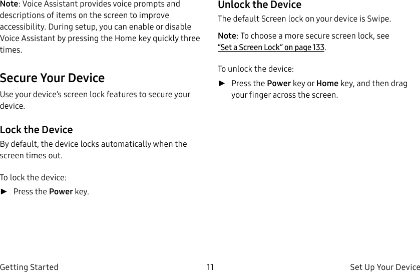 DRAFT–FOR INTERNAL USE ONLY11 Set Up Your Device Getting StartedNote: Voice Assistant provides voice prompts and descriptions of items on the screen to improve accessibility. During setup, you can enable or disable Voice Assistant by pressing the Home key quickly three times.Secure Your DeviceUse your device’s screen lock features to secure your device.Lock the DeviceBy default, the device locks automatically when the screen times out.To lock the device: ►Press the Power key.Unlock the DeviceThe default Screen lock on your device is Swipe.Note: To choose a more secure screen lock, see “Set a Screen Lock” on page133.To unlock the device: ►Press the Power key or Home key, and then drag your finger across the screen.