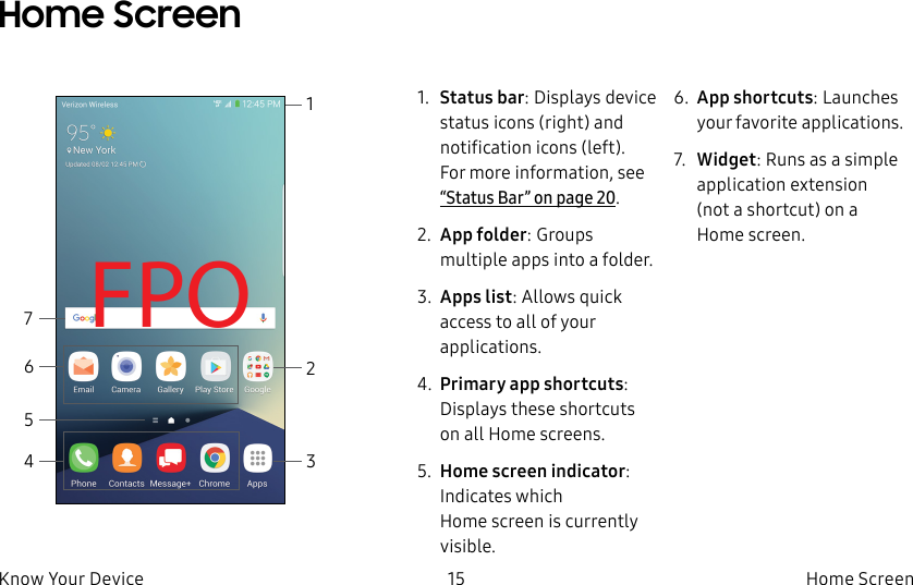 DRAFT–FOR INTERNAL USE ONLY15 Home ScreenKnow Your DeviceHome Screen1. Status bar: Displays device status icons (right) and notification icons (left). For more information, see “Status Bar” on page20.2. App folder: Groups multiple apps into a folder.3. Apps list: Allows quick access to all of your applications.4. Primary app shortcuts: Displays these shortcuts on all Home screens.5. Home screen indicator: Indicates which Homescreen is currently visible.6. App shortcuts: Launches your favorite applications.7. Widget: Runs as a simple application extension (nota shortcut) on a Homescreen.FPO2134567