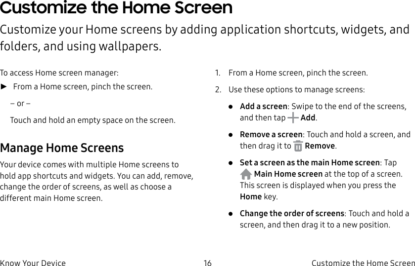 DRAFT–FOR INTERNAL USE ONLY16 Customize the Home ScreenKnow Your DeviceCustomize the Home ScreenCustomize your Home screens by adding application shortcuts, widgets, and folders, andusing wallpapers.To access Home screen manager: ►From a Home screen, pinch the screen.– or –Touch and hold an empty space on the screen.Manage Home ScreensYour device comes with multiple Home screens to hold app shortcuts and widgets. You can add, remove, change the order of screens, as well as choose a different main Home screen.1. From a Home screen, pinch the screen.2. Use these options to manage screens:• Add a screen: Swipe to the end of the screens, and then tap Add.• Remove a screen: Touch and hold a screen, and then drag it to Remove.• Set a screen as the main Home screen: Tap Main Home screen at the top of a screen. This screen is displayed when you press the Homekey.• Change the order of screens: Touch and hold a screen, and then drag it to a newposition.