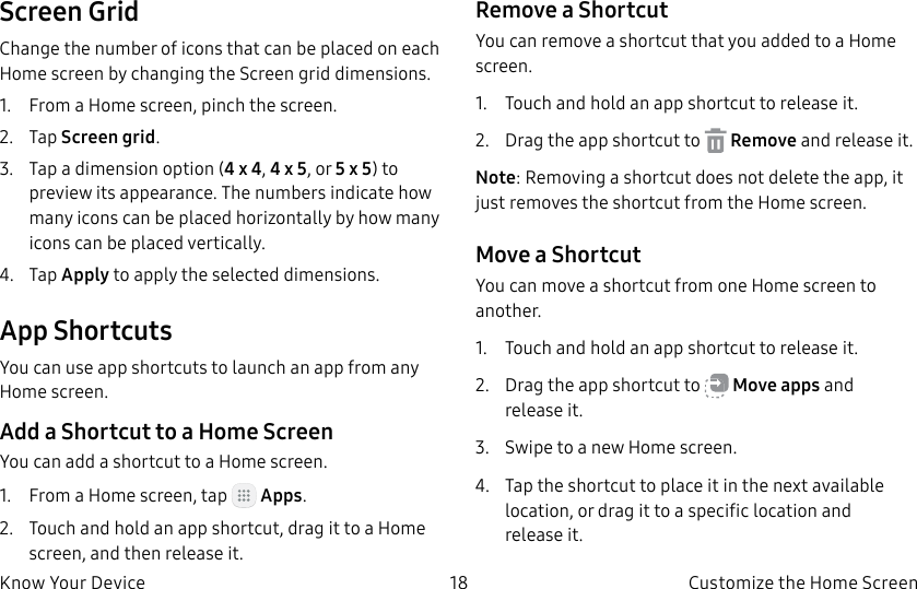 DRAFT–FOR INTERNAL USE ONLY18 Customize the Home ScreenKnow Your DeviceScreen GridChange the number of icons that can be placed on each Home screen by changing the Screen grid dimensions.1. From a Home screen, pinch the screen.2. Tap Screen grid.3. Tap a dimension option (4 x 4, 4 x 5, or 5 x 5) to preview its appearance. The numbers indicate how many icons can be placed horizontally by how many icons can be placed vertically.4. Tap Apply to apply the selected dimensions.App ShortcutsYou can use app shortcuts to launch an app from any Home screen. Add a Shortcut to a Home ScreenYou can add a shortcut to a Home screen.1. From a Home screen, tap Apps.2. Touch and hold an app shortcut, drag it to a Home screen, and then release it.Remove a ShortcutYou can remove a shortcut that you added to a Home screen.1. Touch and hold an app shortcut to releaseit.2. Drag the app shortcut to Remove and releaseit.Note: Removing a shortcut does not delete the app, it just removes the shortcut from the Home screen.Move a ShortcutYou can move a shortcut from one Home screen to another.1. Touch and hold an app shortcut to releaseit.2. Drag the app shortcut to Move apps and releaseit.3. Swipe to a new Home screen.4. Tap the shortcut to place it in the next available location, or drag it to a specific location and releaseit.