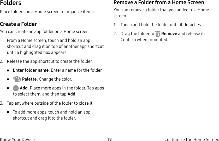 DRAFT–FOR INTERNAL USE ONLY19 Customize the Home ScreenKnow Your DeviceFoldersPlace folders on a Home screen to organize items.Create a FolderYou can create an app folder on a Home screen.1. From a Home screen, touch and hold an app shortcut and drag it on top of another app shortcut until a highlighted box appears.2. Release the app shortcut to create the folder.• Enter folder name: Enter a name for the folder.• Palette: Change the color.• Add: Place more apps in the folder. Tap apps to select them, and then tapAdd.3. Tap anywhere outside of the folder to close it.• To add more apps, touch and hold an app shortcut and drag it to the folder.Remove a Folder from a Home ScreenYou can remove a folder that you added to a Home screen.1. Touch and hold the folder until it detaches.2. Drag the folder to Remove and release it. Confirm when prompted.