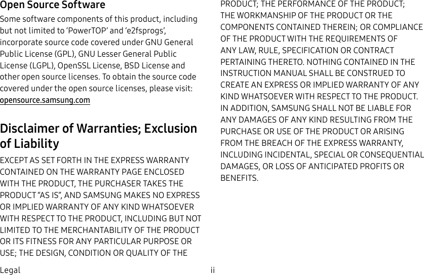 DRAFT–FOR INTERNAL USE ONLYii LegalOpen Source SoftwareSome software components of this product, including but not limited to ‘PowerTOP’ and ‘e2fsprogs’, incorporate source code covered under GNU General Public License (GPL), GNU Lesser General Public License (LGPL), OpenSSL License, BSD License and other open source licenses. To obtain the source code covered under the open source licenses, please visit: opensource.samsung.comDisclaimer of Warranties; Exclusion of LiabilityEXCEPT AS SET FORTH IN THE EXPRESS WARRANTY CONTAINED ON THE WARRANTY PAGE ENCLOSED WITH THE PRODUCT, THE PURCHASER TAKES THE PRODUCT “AS IS”, AND SAMSUNG MAKES NO EXPRESS OR IMPLIED WARRANTY OF ANY KIND WHATSOEVER WITH RESPECT TO THE PRODUCT, INCLUDING BUT NOT LIMITED TO THE MERCHANTABILITY OF THE PRODUCT OR ITS FITNESS FOR ANY PARTICULAR PURPOSE OR USE; THE DESIGN, CONDITION OR QUALITY OF THE PRODUCT; THE PERFORMANCE OF THE PRODUCT; THE WORKMANSHIP OF THE PRODUCT OR THE COMPONENTS CONTAINED THEREIN; OR COMPLIANCE OF THE PRODUCT WITH THE REQUIREMENTS OF ANY LAW, RULE, SPECIFICATION OR CONTRACT PERTAINING THERETO. NOTHING CONTAINED IN THE INSTRUCTION MANUAL SHALL BE CONSTRUED TO CREATE AN EXPRESS OR IMPLIED WARRANTY OF ANY KIND WHATSOEVER WITH RESPECT TO THE PRODUCT. IN ADDITION, SAMSUNG SHALL NOT BE LIABLE FOR ANY DAMAGES OF ANY KIND RESULTING FROM THE PURCHASE OR USE OF THE PRODUCT OR ARISING FROM THE BREACH OF THE EXPRESS WARRANTY, INCLUDING INCIDENTAL, SPECIAL OR CONSEQUENTIAL DAMAGES, OR LOSS OF ANTICIPATED PROFITS OR BENEFITS.