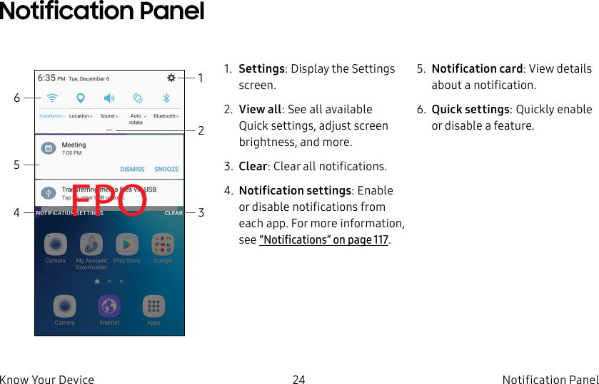 DRAFT–FOR INTERNAL USE ONLY24 Notification PanelKnow Your Device1. Settings: Display the Settings screen.2. View all: See all available Quicksettings, adjust screen brightness, and more.3. Clear: Clear all notifications.4. Notification settings: Enable or disable notifications from each app. For more information, see “Notifications” on page117.5. Notification card: View details about a notification.6. Quick settings: Quickly enable or disable a feature.FPO 31Notification Panel2456