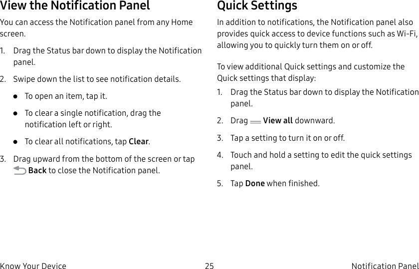 DRAFT–FOR INTERNAL USE ONLY25 Notification PanelKnow Your DeviceView the Notification PanelYou can access the Notification panel from any Home screen.1. Drag the Status bar down to display the Notification panel.2. Swipe down the list to see notification details.• To open an item, tap it.• To clear a single notification, drag the notification left or right. • To clear all notifications, tap Clear.3. Drag upward from the bottom of the screen or tap Back to close the Notification panel.Quick SettingsIn addition to notifications, the Notification panel also provides quick access to device functions such as Wi-Fi, allowing you to quickly turn them on or off.To view additional Quick settings and customize the Quick settings that display:1. Drag the Status bar down to display the Notification panel.2. Drag View all downward.3. Tap a setting to turn it on or off.4. Touch and hold a setting to edit the quick settings panel.5. Tap Done when finished.