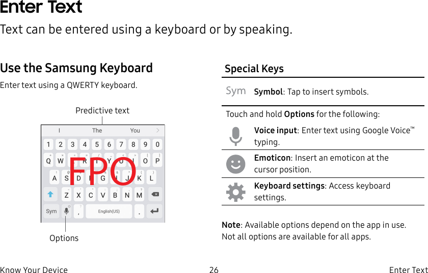 DRAFT–FOR INTERNAL USE ONLY26 Enter TextKnow Your DeviceEnter TextText can be entered using a keyboard or by speaking.Use the SamsungKeyboardEnter text using a QWERTY keyboard.FPOOptionsPredictive textSpecial KeysSymbol: Tap to insert symbols.Touch and hold Options for the following:Voice input: Enter text using Google Voice™ typing.Emoticon: Insert an emoticon at the cursorposition.Keyboard settings: Access keyboard settings.Note: Available options depend on the app in use. Notall options are available for allapps.