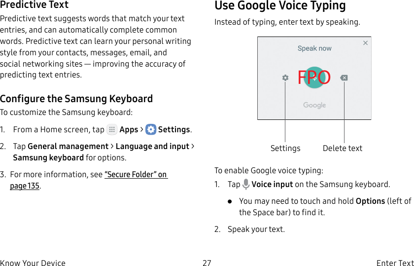DRAFT–FOR INTERNAL USE ONLY27 Enter TextKnow Your DevicePredictive TextPredictive text suggests words that match your text entries, and can automatically complete common words. Predictive text can learn your personal writing style from your contacts, messages, email, and social networking sites — improving the accuracy of predicting text entries.Configure the Samsung KeyboardTo customize the Samsung keyboard:1. From a Home screen, tap Apps > Settings.2. Tap General management > Language and input > Samsung keyboard for options.3. For more information, see “Secure Folder” on page135.Use Google Voice TypingInstead of typing, enter text by speaking.FPOSettings Delete textTo enable Google voice typing:1. Tap Voice input on the Samsung keyboard.• You may need to touch and hold Options (leftof the Space bar) to find it.2. Speak your text.