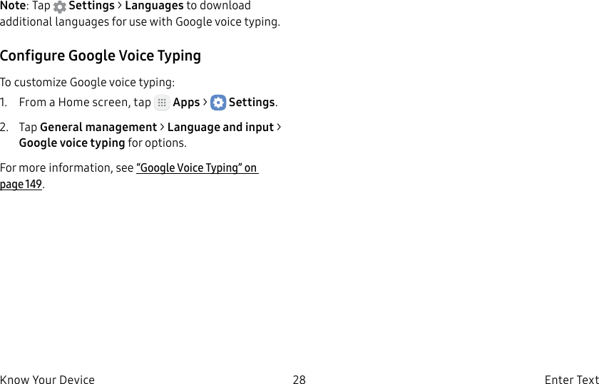 DRAFT–FOR INTERNAL USE ONLY28 Enter TextKnow Your DeviceNote: Tap Settings > Languages to download additional languages for use with Google voice typing.Configure Google Voice TypingTo customize Google voice typing:1. From a Home screen, tap Apps > Settings.2. Tap General management > Language andinput > Google voice typing for options.For more information, see “Google Voice Typing” on page149.
