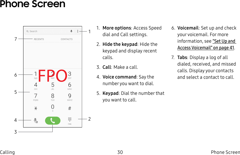 DRAFT–FOR INTERNAL USE ONLY30 Phone ScreenCallingPhone ScreenFPO21471. More options: Access Speed dial and Call settings.2. Hide the keypad: Hide the keypad and display recent calls.3. Call: Make a call.4. Voice command: Say the number you want to dial.5. Keypad: Dial the number that you want to call.6. Voicemail: Set up and check your voicemail. For more information, see “Set Up and Access Voicemail” on page41. 7. Tabs: Display a log of all dialed, received, and missed calls. Display your contacts and select a contact to call.653