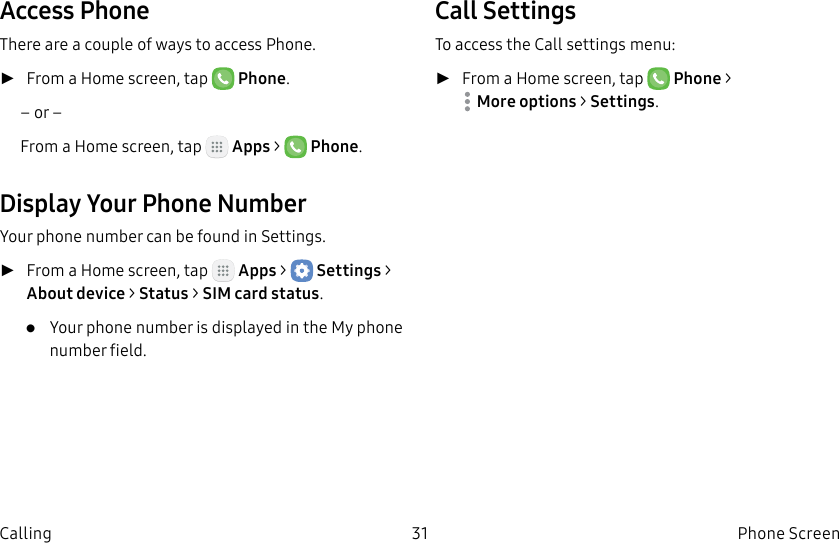 DRAFT–FOR INTERNAL USE ONLY31 Phone ScreenCallingAccess PhoneThere are a couple of ways to access Phone. ►From a Home screen, tap Phone.– or –From a Home screen, tap Apps > Phone.Display Your Phone NumberYour phone number can be found in Settings. ►From a Home screen, tap Apps > Settings> About device > Status > SIM card status.• Your phone number is displayed in the Myphone number field.Call SettingsTo access the Callsettings menu: ►From a Home screen, tap Phone > Moreoptions > Settings.