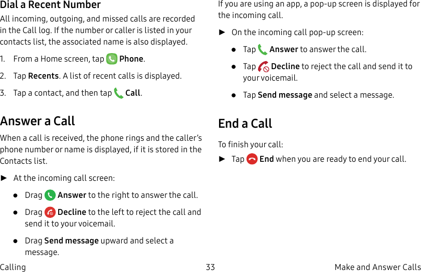 DRAFT–FOR INTERNAL USE ONLY33 Make and Answer CallsCallingDial a Recent NumberAll incoming, outgoing, and missed calls are recorded in the Call log. If the number or caller is listed in your contacts list, the associated name is also displayed.1. From a Home screen, tap Phone.2. Tap Recents. A list of recent calls is displayed.3. Tap a contact, and then tap Call.Answer a CallWhen a call is received, the phone rings and the caller’s phone number or name is displayed, if it is storedin the Contacts list. ►At the incoming call screen:• Drag Answer to the right to answer the call.• Drag Decline to the left to reject the call and send it to your voicemail.• Drag Send message upward and select a message.If you are using an app, a pop-up screen is displayed for the incoming call. ►On the incoming call pop-up screen:• Tap Answer to answer the call.• Tap Decline to reject the call and send it to your voicemail.• Tap Send message and select a message.End a CallTo finish your call: ►Tap End when you are ready to end your call.