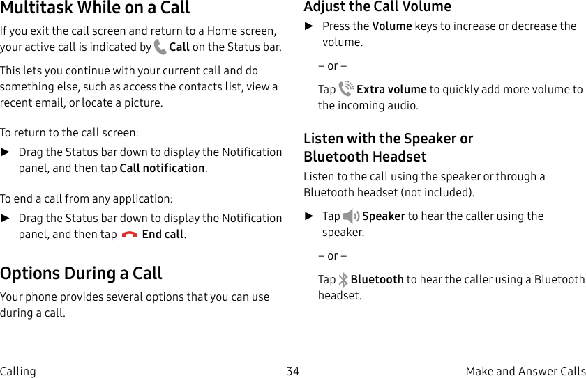 DRAFT–FOR INTERNAL USE ONLY34 Make and Answer CallsCallingMultitask While on a CallIf you exit the call screen and return to a Homescreen, your active call is indicated by Callon the Status bar.This lets you continue with your current call and do something else, such as access the contacts list, view a recent email, or locate a picture.To return to the call screen: ►Drag the Status bar down to display the Notification panel, and then tap Callnotification. To end a call from any application: ►Drag the Status bar down to display the Notification panel, and then tap End call. Options During a CallYour phone provides several options that you can use during a call.Adjust the Call Volume ►Press the Volume keys to increase or decrease the volume.– or –Tap Extra volume to quickly add more volume to the incoming audio.Listen with the Speaker or BluetoothHeadsetListen to the call using the speaker or through a Bluetoothheadset (not included). ►Tap Speaker to hear the caller using the speaker.– or –Tap Bluetooth to hear the caller using a Bluetooth headset.