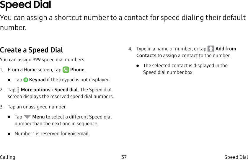 DRAFT–FOR INTERNAL USE ONLY37 Speed Dial CallingSpeed Dial You can assign a shortcut number to a contact for speed dialing their default number.Create a Speed DialYou can assign 999 speed dial numbers.1. From a Home screen, tap Phone.• Tap Keypad if the keypad is not displayed.2. Tap Moreoptions > Speed dial. The Speed dial screen displays the reserved speed dial numbers.3. Tap an unassigned number.• Tap Menu to select a different Speed dial number than the next one in sequence.• Number 1 is reserved for Voicemail.4. Type in a name or number, or tap Add from Contacts to assign a contact to the number.• Theselected contact is displayed in the Speeddial number box.