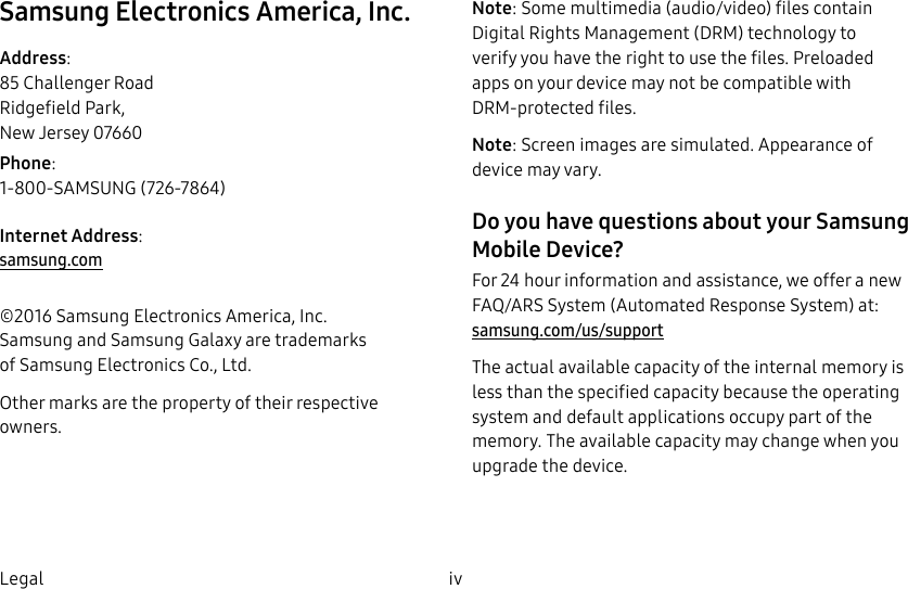 DRAFT–FOR INTERNAL USE ONLYiv LegalSamsung Electronics America, Inc.Address: 85 Challenger Road Ridgefield Park, New Jersey 07660Phone: 1-800-SAMSUNG (726-7864)Internet Address: samsung.com ©2016 Samsung Electronics America, Inc. Samsung and Samsung Galaxy are trademarks ofSamsungElectronics Co., Ltd.Other marks are the property of their respective owners.Note: Some multimedia (audio/video) files contain Digital Rights Management (DRM) technology to verify you have the right to use the files. Preloaded apps on your device may not be compatible with DRM-protected files.Note: Screen images are simulated. Appearance of device may vary.Do you have questions about your Samsung Mobile Device? For 24 hour information and assistance, we offer a new FAQ/ARS System (Automated Response System) at: samsung.com/us/supportThe actual available capacity of the internal memory is less than the specified capacity because the operating system and default applications occupy part of the memory. The available capacity may change when you upgrade the device.