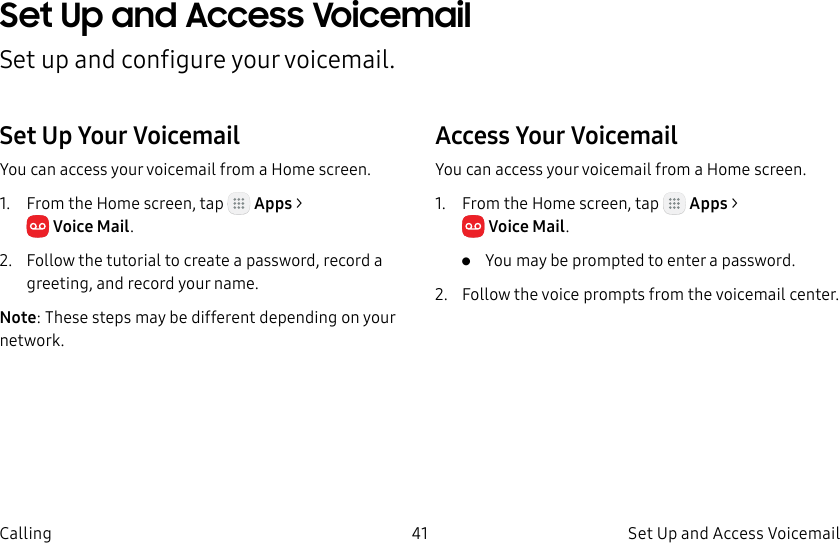 DRAFT–FOR INTERNAL USE ONLY41 Set Up and Access Voicemail CallingSet Up and Access Voicemail Set up and configure your voicemail.Set Up Your VoicemailYou can access your voicemail from a Home screen.1. From the Home screen, tap Apps > VoiceMail.2. Follow the tutorial to create a password, record a greeting, and record your name.Note: These steps may be different depending on your network.Access Your VoicemailYou can access your voicemail from a Home screen.1. From the Home screen, tap Apps > VoiceMail.• You may be prompted to enter a password.2. Follow the voice prompts from the voicemail center.