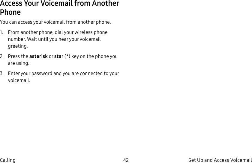DRAFT–FOR INTERNAL USE ONLY42 Set Up and Access Voicemail CallingAccess Your Voicemail from Another PhoneYou can access your voicemail from another phone.1. From another phone, dial your wireless phone number. Wait until you hear your voicemail greeting.2. Press the asterisk or star (*) key on the phone you are using.3. Enter your password and you are connected to your voicemail.