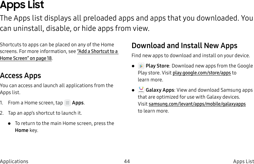 DRAFT–FOR INTERNAL USE ONLY44 Apps ListApplicationsApps ListThe Apps list displays all preloaded apps and apps that you downloaded. You can uninstall, disable, or hide apps from view.Shortcuts to apps can be placed on any of the Home screens. For more information, see “Add a Shortcut to a Home Screen” on page18.Access AppsYou can access and launch all applications from the Apps list.1. From a Home screen, tap Apps.2. Tap an app’s shortcut to launch it.• To return to the main Home screen, press the Home key.Download and Install NewAppsFind new apps to download and install on your device.• Play Store: Download new apps from theGoogle Play store. Visit play.google.com/store/apps to learnmore.• Galaxy Apps: View and download Samsung apps that are optimized for use with Galaxy devices. Visit samsung.com/levant/apps/mobile/galaxyapps tolearn more.