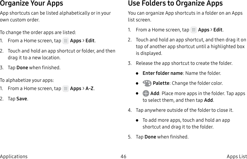DRAFT–FOR INTERNAL USE ONLY46 Apps ListApplicationsOrganize Your AppsApp shortcuts can be listed alphabetically or in your own custom order.To change the order apps are listed:1. From a Home screen, tap Apps > Edit.2. Touch and hold an app shortcut or folder, and then drag it to a new location.3. Tap Done when finished.To alphabetize your apps:1. From a Home screen, tap Apps > A-Z.2. Tap Save.Use Folders to Organize AppsYou can organize App shortcuts in a folder on an Apps list screen.1. From a Home screen, tap Apps > Edit.2. Touch and hold an app shortcut, and then drag it on top of another app shortcut until a highlighted box is displayed.3. Release the app shortcut to create the folder.• Enter folder name: Name the folder.• Palette: Change the folder color.• Add: Place more apps in the folder. Tapapps to select them, and then tapAdd.4. Tap anywhere outside of the folder to close it.• To add more apps, touch and hold an app shortcut and drag it to the folder.5. Tap Done when finished.
