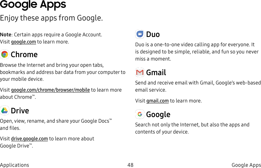 DRAFT–FOR INTERNAL USE ONLY48 Google AppsApplicationsGoogle AppsEnjoy these apps from Google.Note: Certain apps require a Google Account. Visit google.com to learn more. ChromeBrowse the Internet and bring your open tabs, bookmarks and address bar data from your computer to your mobile device.Visit google.com/chrome/browser/mobile to learn more about Chrome™. DriveOpen, view, rename, and share your GoogleDocs™ andfiles.Visit drive.google.com to learn more about GoogleDrive™. DuoDuo is a one-to-one video calling app for everyone. It is designed to be simple, reliable, and fun so you never miss a moment. GmailSend and receive email with Gmail, Google’s web-based email service.Visit gmail.com to learn more. GoogleSearch not only the Internet, but also the apps and contents of your device.