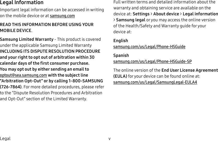 DRAFT–FOR INTERNAL USE ONLYv LegalLegal InformationImportant legal information can be accessed in writing on the mobile device or at samsung.com READ THIS INFORMATION BEFORE USING YOUR MOBILE DEVICE.Samsung Limited Warranty - This product is covered under the applicable Samsung Limited Warranty INCLUDING ITS DISPUTE RESOLUTION PROCEDURE and your right to opt out of arbitration within 30 calendar days of the first consumer purchase. You may opt out by either sending an email to optout@sea.samsung.com with the subject line “Arbitration Opt-Out” or by calling 1-800-SAMSUNG (726-7864). For more detailed procedures, please refer to the “Dispute Resolution Procedures and Arbitration and Opt-Out” section of the Limited Warranty.Full written terms and detailed information about the warranty and obtaining service are available on the device at: Settings > About device > Legalinformation > Samsung legal or you may access the online version of the Health/Safety and Warranty guide for your deviceat:English samsung.com/us/Legal/Phone-HSGuideSpanish samsung.com/us/Legal/Phone-HSGuide-SPThe online version of the End User License Agreement (EULA) for your device can be found online at: samsung.com/us/Legal/SamsungLegal-EULA4