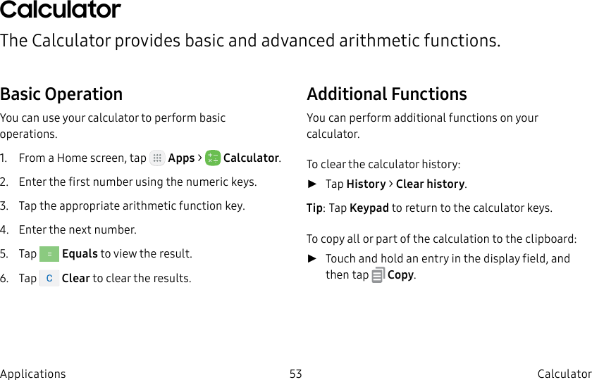 DRAFT–FOR INTERNAL USE ONLY53 CalculatorApplicationsCalculatorThe Calculator provides basic and advanced arithmetic functions.Basic OperationYou can use your calculator to perform basic operations.1. From a Home screen, tap Apps > Calculator.2. Enter the first number using the numeric keys.3. Tap the appropriate arithmetic function key.4. Enter the next number.5. Tap Equals to view the result.6. Tap Clear to clear the results.Additional FunctionsYou can perform additional functions on your calculator.To clear the calculator history: ►Tap History > Clearhistory.Tip: Tap Keypad to return to the calculator keys.To copy all or part of the calculation to the clipboard: ►Touch and hold an entry in the displayfield, and then tap Copy.