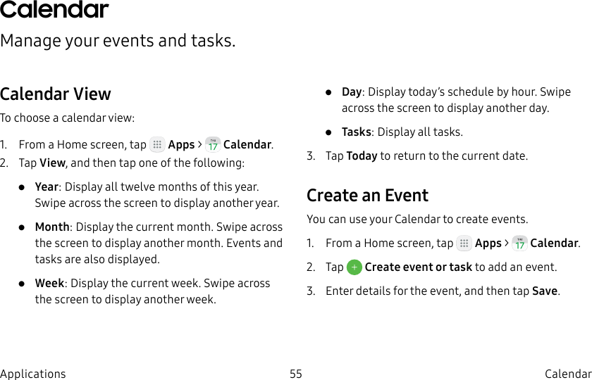 DRAFT–FOR INTERNAL USE ONLY55 CalendarApplicationsCalendarManage your events and tasks.Calendar ViewTo choose a calendar view:1. From a Home screen, tap Apps > Calendar.2. Tap View, and then tap one of the following:• Year: Display all twelve months of this year. Swipe across the screen to display another year.• Month: Display the current month. Swipe across the screen to display another month. Events and tasks are also displayed.• Week: Display the current week. Swipe across the screen to display another week.• Day: Display today’s schedule by hour. Swipe across the screen to display another day.• Tasks: Display all tasks.3. Tap Today to return to the current date.Create an EventYou can use your Calendar to create events.1. From a Home screen, tap Apps > Calendar.2. Tap Create event or task to add an event.3. Enter details for the event, and then tapSave.
