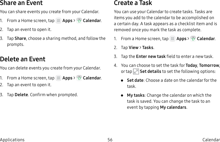DRAFT–FOR INTERNAL USE ONLY56 CalendarApplicationsShare an EventYou can share events you create from your Calendar.1. From a Home screen, tap Apps > Calendar.2. Tap an event to open it.3. Tap Share, choose a sharing method, and follow the prompts.Delete an EventYou can delete events you create from your Calendar.1. From a Home screen, tap Apps > Calendar.2. Tap an event to open it.3. Tap Delete. Confirm when prompted.Create a TaskYou can use your Calendar to create tasks. Tasks are items you add to the calendar to be accomplished on a certain day. A task appears as a checklist item and is removed once you mark the task as complete.1. From a Home screen, tap Apps > Calendar.2. Tap View > Tasks.3. Tap the Enter new task field to enter a new task.4. You can choose to set the task for Today, Tomorrow, or tap Set details to set the following options:• Set date: Choose a date on the calendar for the task.• My tasks: Change the calendar on which the task is saved. You can change the task to an event by tapping My calendars.