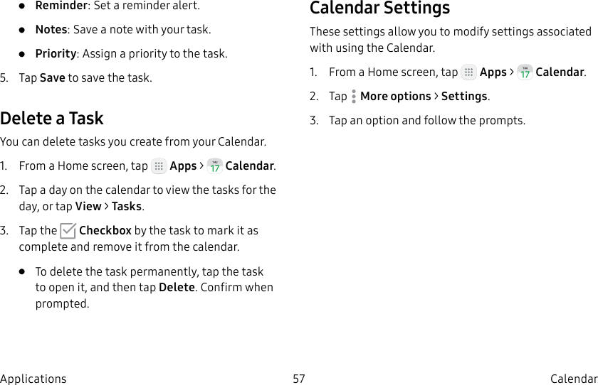 DRAFT–FOR INTERNAL USE ONLY57 CalendarApplications• Reminder: Set a reminder alert.• Notes: Save a note with your task.• Priority: Assign a priority to the task.5. Tap Save to save the task.Delete a TaskYou can delete tasks you create from your Calendar.1. From a Home screen, tap Apps > Calendar.2. Tap a day on the calendar to view the tasks for the day, or tap View > Tasks.3. Tap the Checkbox by the task to mark it as complete and remove it from the calendar.• To delete the task permanently, tap the task to open it, and then tap Delete. Confirm when prompted.Calendar SettingsThese settings allow you to modify settings associated with using the Calendar.1. From a Home screen, tap Apps > Calendar.2. Tap Moreoptions > Settings.3. Tap an option and follow the prompts.