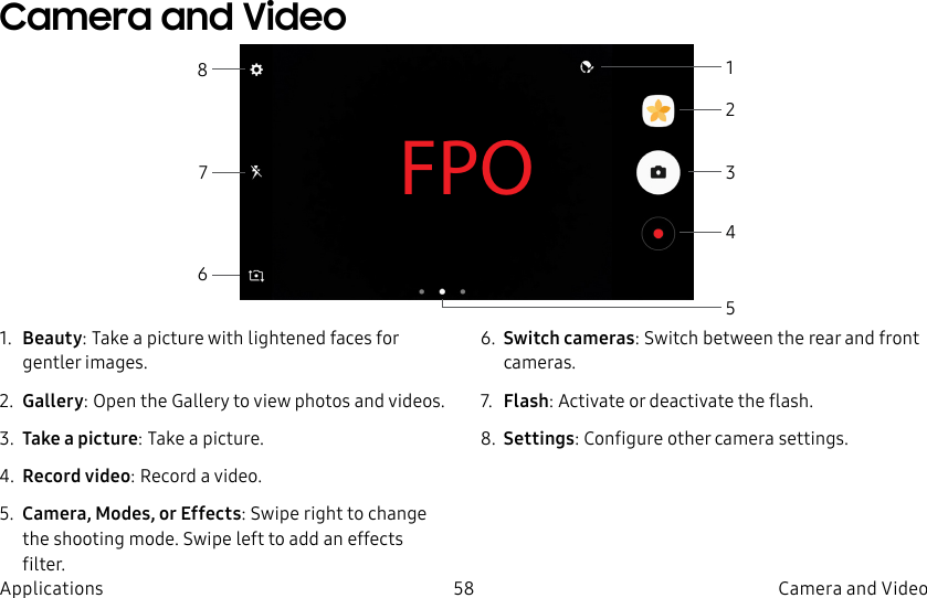 DRAFT–FOR INTERNAL USE ONLY58 Camera and VideoApplicationsFPO1. Beauty: Take a picture with lightened faces for gentler images.2. Gallery: Open the Gallery to view photos and videos.3. Take a picture: Take a picture.4. Record video: Record a video.5. Camera, Modes, or Effects: Swipe right to change the shooting mode. Swipe left to add an effects filter.6. Switch cameras: Switch between the rear and front cameras.7. Flash: Activate or deactivate the flash.8. Settings: Configure other camera settings.Camera and Video43562871