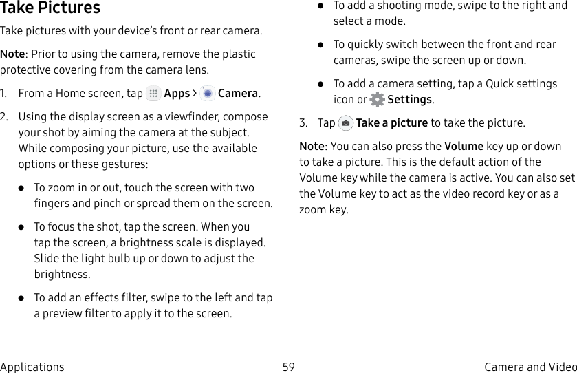 DRAFT–FOR INTERNAL USE ONLY59 Camera and VideoApplicationsTake PicturesTake pictures with your device’s front or rear camera.Note: Prior to using the camera, remove the plastic protective covering from the camera lens.1. From a Home screen, tap Apps > Camera.2. Using the display screen as a viewfinder, compose your shot by aiming the camera at the subject. While composing your picture, use the available options or these gestures:• To zoom in or out, touch the screen with two fingers and pinch or spread them on the screen.• To focus the shot, tap the screen. When you tap the screen, a brightness scale is displayed. Slide the light bulb up or down to adjust the brightness.• To add an effects filter, swipe to the left and tap a preview filter to apply it to the screen.• To add a shooting mode, swipe to the right and select a mode.• To quickly switch between the front and rear cameras, swipe the screen up or down. • To add a camera setting, tap a Quick settings icon or Settings.3. Tap Take a picture to take the picture.Note: You can also press the Volume key up or down to take a picture. This is the default action of the Volume key while the camera is active. You can also set the Volume key to act as the video record key or as a zoomkey.