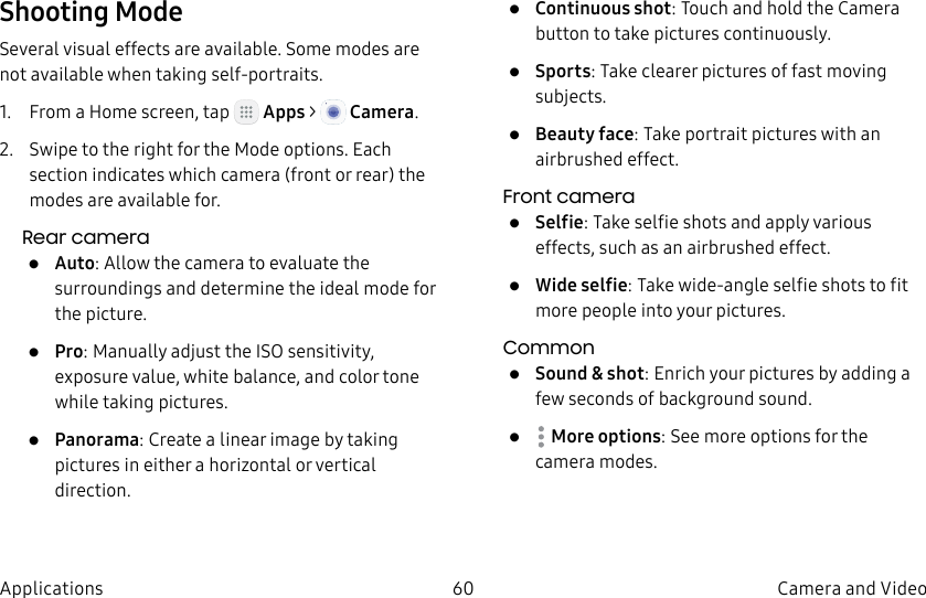 DRAFT–FOR INTERNAL USE ONLY60 Camera and VideoApplicationsShooting ModeSeveral visual effects are available. Some modes are not available when taking self-portraits.1. From a Home screen, tap Apps > Camera.2. Swipe to the right for the Mode options. Each section indicates which camera (front or rear) the modes are available for.Rear camera• Auto: Allow the camera to evaluate the surroundings and determine the ideal mode for the picture.• Pro: Manually adjust the ISO sensitivity, exposure value, white balance, and color tone while taking pictures.• Panorama: Create a linear image by taking pictures in either a horizontal or vertical direction.• Continuous shot: Touch and hold the Camera button to take pictures continuously.• Sports: Take clearer pictures of fast moving subjects.• Beauty face: Take portrait pictures with an airbrushed effect.Front camera• Selfie: Take selfie shots and apply various effects, such as an airbrushed effect.• Wide selfie: Take wide-angle selfie shots to fit more people into your pictures.Common• Sound & shot: Enrich your pictures by adding a few seconds of background sound.• Moreoptions: See more options for the camera modes.