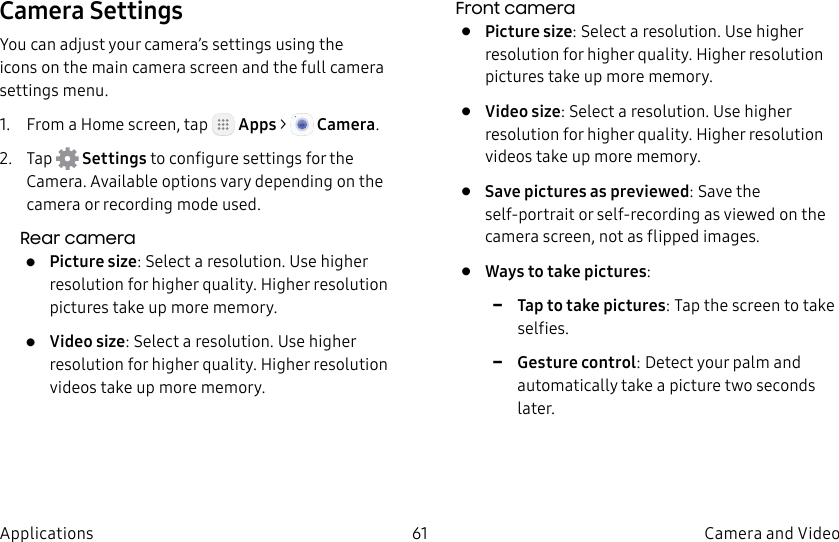 DRAFT–FOR INTERNAL USE ONLY61 Camera and VideoApplicationsCamera SettingsYou can adjust your camera’s settings using the icons on the main camera screen and the full camera settings menu.1. From a Home screen, tap Apps > Camera.2. Tap Settings to configure settings for the Camera. Available options vary depending on the camera or recording mode used.Rear camera• Picture size: Select a resolution. Use higher resolution for higher quality. Higher resolution pictures take up more memory.• Video size: Select a resolution. Use higher resolution for higher quality. Higher resolution videos take up more memory.Front camera• Picture size: Select a resolution. Use higher resolution for higher quality. Higher resolution pictures take up more memory.• Video size: Select a resolution. Use higher resolution for higher quality. Higher resolution videos take up more memory.• Save pictures as previewed: Save the self-portrait or self-recording as viewed on the camera screen, not as flipped images.• Ways to take pictures: -Tap to take pictures: Tap the screen to take selfies. -Gesture control: Detect your palm and automatically take a picture two seconds later.