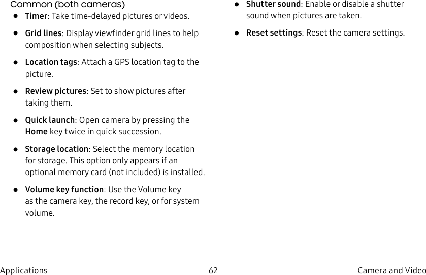 DRAFT–FOR INTERNAL USE ONLY62 Camera and VideoApplicationsCommon (both cameras)• Timer: Take time-delayed pictures or videos.• Grid lines: Display viewfinder grid lines to help composition when selecting subjects.• Location tags: Attach a GPS location tag to the picture.• Review pictures: Set to show pictures after taking them.• Quick launch: Open camera by pressing the Home key twice in quick succession.• Storage location: Select the memory location for storage. This option only appears if an optional memory card (not included) is installed.• Volume key function: Use the Volume key asthe camera key, the record key, or for system volume.• Shutter sound: Enable or disable a shutter sound when pictures are taken.• Reset settings: Reset the camera settings.