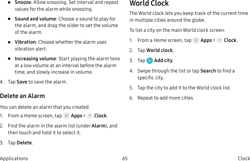 DRAFT–FOR INTERNAL USE ONLY65 Clock Applications• Snooze: Allow snoozing. Set interval and repeat values for the alarm while snoozing.• Sound and volume: Choose a sound to play for the alarm, and drag the slider to set the volume of the alarm.• Vibration: Choose whether the alarm uses vibration alert.• Increasing volume: Start playing the alarm tone at a low volume at an interval before the alarm time, and slowly increase in volume.4. Tap Save to save the alarm.Delete an AlarmYou can delete an alarm that you created.1. From a Home screen, tap Apps > Clock.2. Find the alarm in the alarm list (under Alarm), and then touch and hold it to select it.3. Tap Delete.World ClockThe World clock lets you keep track of the current time in multiple cities around the globe.To list a city on the main World clock screen:1. From a Home screen, tap Apps > Clock.2. Tap World clock.3. Tap Add city.4. Swipe through the list or tap Search to find a specific city.5. Tap the city to add it to the World clock list.6. Repeat to add more cities.