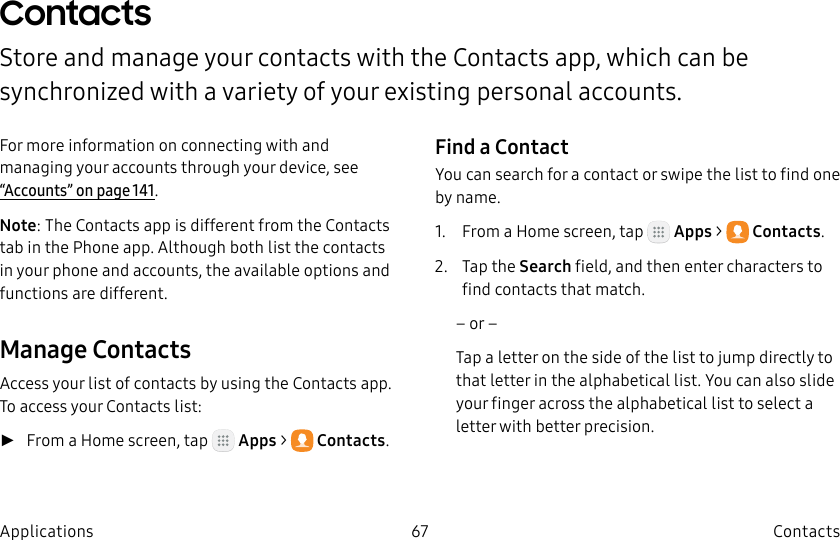 DRAFT–FOR INTERNAL USE ONLY67 ContactsApplicationsContactsStore and manage your contacts with the Contacts app, which can be synchronized with a variety of your existing personal accounts.For more information on connecting with and managing your accounts through your device, see “Accounts” on page141.Note: The Contacts app is different from the Contacts tab in the Phone app. Although both list the contacts in your phone and accounts, the available options and functions are different.Manage ContactsAccess your list of contacts by using the Contacts app. To access your Contacts list: ►From a Home screen, tap Apps > Contacts.Find a ContactYou can search for a contact or swipe the list to find one by name.1. From a Home screen, tap Apps > Contacts.2. Tap the Search field, and then enter characters to find contacts that match.– or –Tap a letter on the side of the list to jump directly to that letter in the alphabetical list. You can also slide your finger across the alphabetical list to select a letter with better precision.