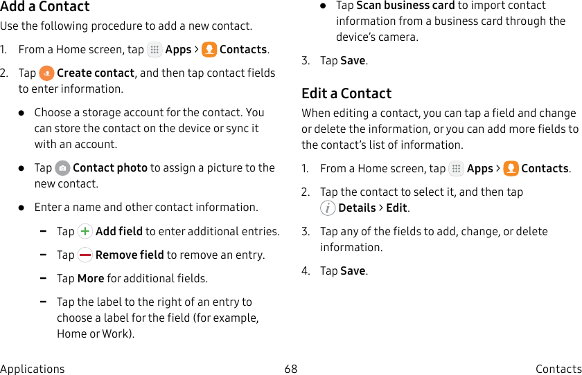 DRAFT–FOR INTERNAL USE ONLY68 ContactsApplicationsAdd a ContactUse the following procedure to add a new contact.1. From a Home screen, tap Apps > Contacts.2. Tap Create contact, and then tap contact fields to enter information.• Choose a storage account for the contact. You can store the contact on the device or sync it with an account.• Tap Contact photo to assign a picture to the new contact.• Enter a name and other contact information. -Tap Add field to enter additional entries. -Tap Remove field to remove an entry. -Tap More for additional fields. -Tap the label to the right of an entry to choose a label for the field (for example, Home or Work).• Tap Scan business card to import contact information from a business card through the device’s camera.3. Tap Save.Edit a ContactWhen editing a contact, you can tap a field and change or delete the information, or you can add more fields to the contact’s list of information.1. From a Home screen, tap Apps > Contacts.2. Tap the contact to select it, and then tap Details> Edit.3. Tap any of the fields to add, change, or delete information.4. Tap Save.