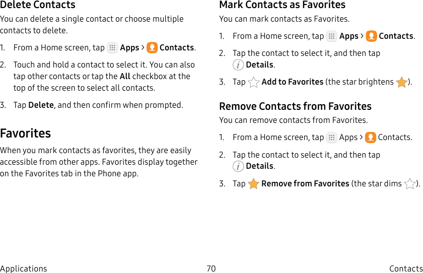 DRAFT–FOR INTERNAL USE ONLY70 ContactsApplicationsDelete ContactsYou can delete a single contact or choose multiple contacts to delete.1. From a Home screen, tap Apps > Contacts.2. Touch and hold a contact to select it. You can also tap other contacts or tap the All checkbox at the top of the screen to select all contacts.3. Tap Delete, and then confirm when prompted.FavoritesWhen you mark contacts as favorites, they are easily accessible from other apps. Favorites display together on the Favorites tab in the Phone app.Mark Contacts as FavoritesYou can mark contacts as Favorites.1. From a Home screen, tap Apps > Contacts.2. Tap the contact to select it, and then tap Details.3. Tap Addto Favorites (thestar brightens ).Remove Contacts from FavoritesYou can remove contacts from Favorites.1. From a Home screen, tap Apps > Contacts.2. Tap the contact to select it, and then tap Details.3. Tap Remove from Favorites (the star dims ).