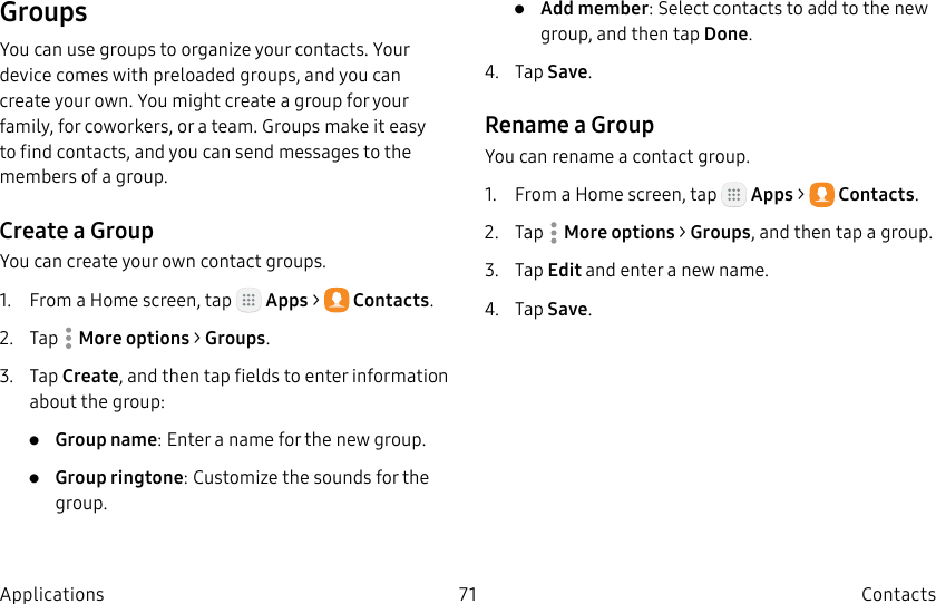 DRAFT–FOR INTERNAL USE ONLY71 ContactsApplicationsGroupsYou can use groups to organize your contacts. Your device comes with preloaded groups, and you can create your own. You might create a group for your family, for coworkers, or a team. Groups make it easy to find contacts, and you can send messages to the members of a group.Create a GroupYou can create your own contact groups.1. From a Home screen, tap Apps > Contacts.2. Tap Moreoptions > Groups.3. Tap Create, and then tap fields to enter information about the group:• Group name: Enter a name for the new group.• Group ringtone: Customize the sounds for the group.• Add member: Select contacts to add to the new group, and then tap Done.4. Tap Save.Rename a GroupYou can rename a contact group.1. From a Home screen, tap Apps > Contacts.2. Tap Moreoptions > Groups, and then tap a group.3. Tap Edit and enter a new name.4. Tap Save.