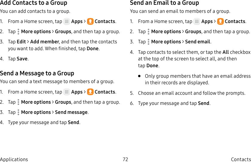 DRAFT–FOR INTERNAL USE ONLY72 ContactsApplicationsAdd Contacts to a GroupYou can add contacts to a group.1. From a Home screen, tap Apps > Contacts.2. Tap Moreoptions > Groups, and then tap a group.3. Tap Edit > Add member, and then tap the contacts you want to add. When finished, tapDone.4. Tap Save.Send a Message to a GroupYou can send a text message to members of a group.1. From a Home screen, tap Apps > Contacts.2. Tap Moreoptions > Groups, and then tap a group.3. Tap Moreoptions > Send message.4. Type your message and tap Send.Send an Email to a GroupYou can send an email to members of a group.1. From a Home screen, tap Apps > Contacts.2. Tap Moreoptions > Groups, and then tap a group.3. Tap Moreoptions > Send email.4. Tap contacts to select them, or tap the All checkbox at the top of the screen to select all, and then tapDone.• Only group members that have an email address in their records are displayed.5. Choose an email account and follow theprompts.6. Type your message and tap Send.