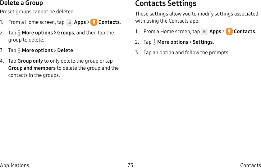 DRAFT–FOR INTERNAL USE ONLY73 ContactsApplicationsDelete a GroupPreset groups cannot be deleted.1. From a Home screen, tap Apps > Contacts.2. Tap Moreoptions > Groups, and then tap the group to delete.3. Tap Moreoptions > Delete.4. Tap Group only to only delete the group or tap Group and members to delete the group and the contacts in the groups.Contacts SettingsThese settings allow you to modify settings associated with using the Contacts app.1. From a Home screen, tap Apps > Contacts.2. Tap Moreoptions > Settings.3. Tap an option and follow the prompts.