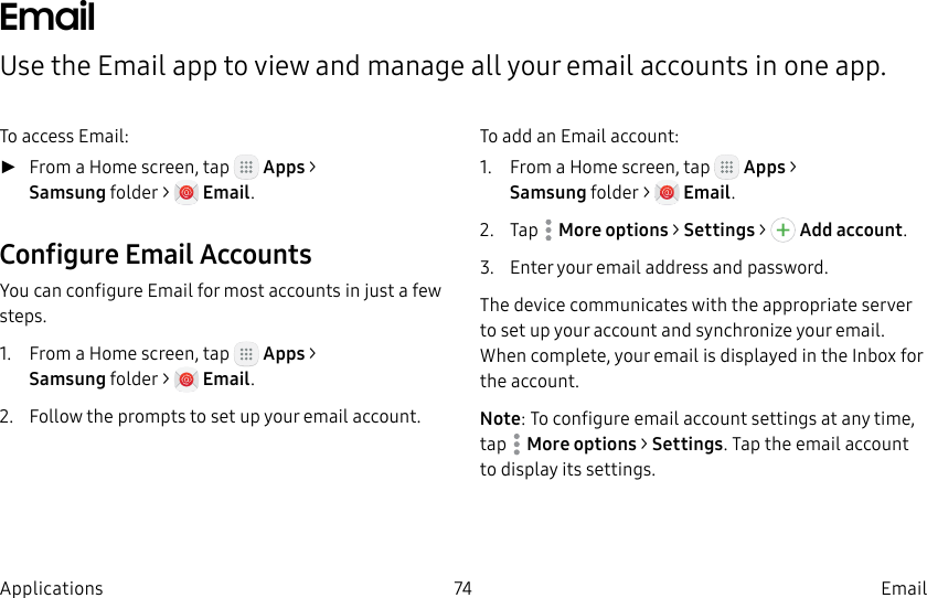 DRAFT–FOR INTERNAL USE ONLY74 EmailApplicationsEmailUse the Email app to view and manage all your email accounts in one app.To access Email: ►From a Home screen, tap Apps > Samsungfolder > Email.Configure Email AccountsYou can configure Email for most accounts in just a few steps.1. From a Home screen, tap Apps > Samsungfolder > Email.2. Follow the prompts to set up your email account.To add an Email account:1. From a Home screen, tap Apps > Samsungfolder > Email.2. Tap Moreoptions > Settings > Addaccount.3. Enter your email address and password.The device communicates with the appropriate server to set up your account and synchronize your email. When complete, your email is displayed in the Inbox for the account.Note: To configure email account settings at any time, tap Moreoptions > Settings. Tap the email account to display its settings.