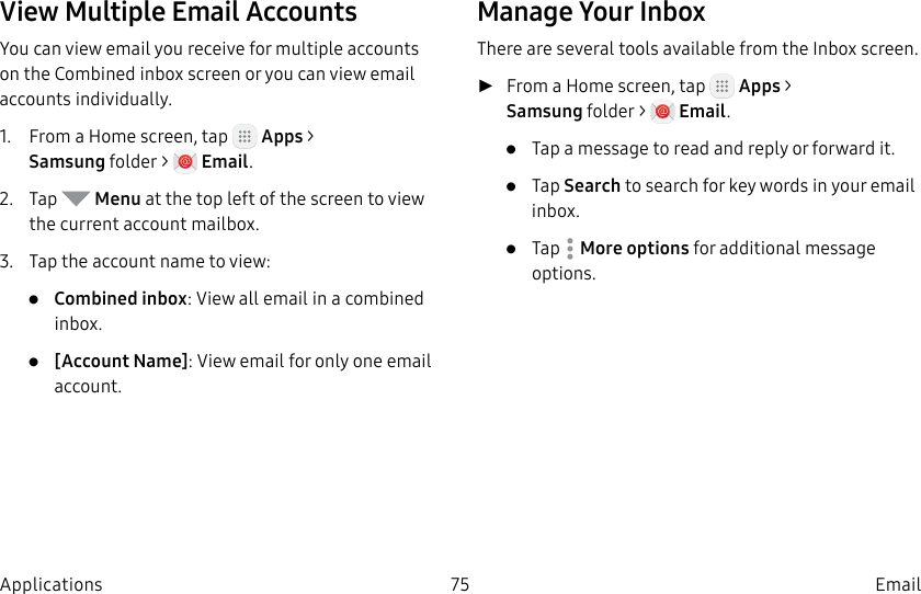 DRAFT–FOR INTERNAL USE ONLY75 EmailApplicationsView Multiple Email AccountsYou can view email you receive for multiple accounts on the Combined inbox screen or you can view email accounts individually.1.  From a Home screen, tap   Apps &gt; Samsungfolder &gt;   Email.2.  Tap   Menu at the top left of the screen to view the current account mailbox.3.  Tap the account name to view:•  Combined inbox: View all email in a combined inbox.•  [Account Name]: View email for only one email account.Manage Your InboxThere are several tools available from the Inbox screen. ►From a Home screen, tap   Apps &gt; Samsungfolder &gt;   Email.•  Tap a message to read and reply or forward it.•  Tap Search to search for key words in your email inbox.•  Tap  Moreoptions for additional message options.