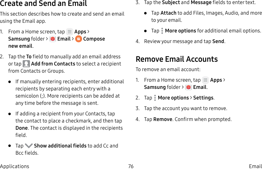 DRAFT–FOR INTERNAL USE ONLY76 EmailApplicationsCreate and Send an EmailThis section describes how to create and send an email using the Email app.1. From a Home screen, tap Apps > Samsungfolder > Email > Compose newemail.2. Tap the To field to manually add an email address or tap Add from Contacts to select a recipient from Contacts or Groups.• If manually entering recipients, enter additional recipients by separating each entry with a semicolon (;). More recipients can be added at any time before the message is sent.• If adding a recipient from your Contacts, tap the contact to place a checkmark, and then tap Done. The contact is displayed in the recipients field.• Tap Show additional fields to add Cc and Bcc fields.3. Tap the Subject and Message fields to enter text.• Tap Attach to add Files, Images, Audio, and more to your email.• Tap Moreoptions for additional email options.4. Review your message and tap Send.Remove Email AccountsTo remove an email account:1. From a Home screen, tap Apps > Samsungfolder > Email.2. Tap Moreoptions > Settings.3. Tap the account you want to remove.4. Tap Remove. Confirm when prompted.