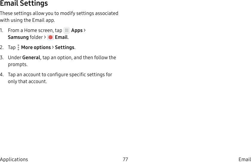 DRAFT–FOR INTERNAL USE ONLY77 EmailApplicationsEmail SettingsThese settings allow you to modify settings associated with using the Email app.1. From a Home screen, tap Apps > Samsungfolder > Email.2. Tap Moreoptions > Settings.3. Under General, tap an option, and then follow the prompts.4. Tap an account to configure specific settings for only that account.