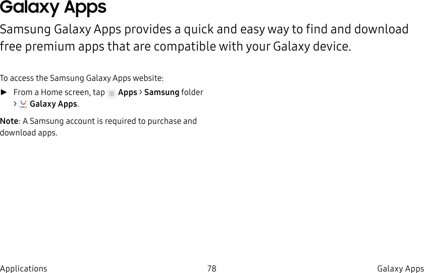 DRAFT–FOR INTERNAL USE ONLY78 Galaxy AppsApplicationsGalaxy AppsSamsung Galaxy Apps provides a quick and easy way to find and download free premium apps that are compatible with your Galaxy device.To access the Samsung Galaxy Apps website: ►From a Home screen, tap Apps > Samsungfolder > GalaxyApps.Note: A Samsung account is required to purchase and downloadapps.