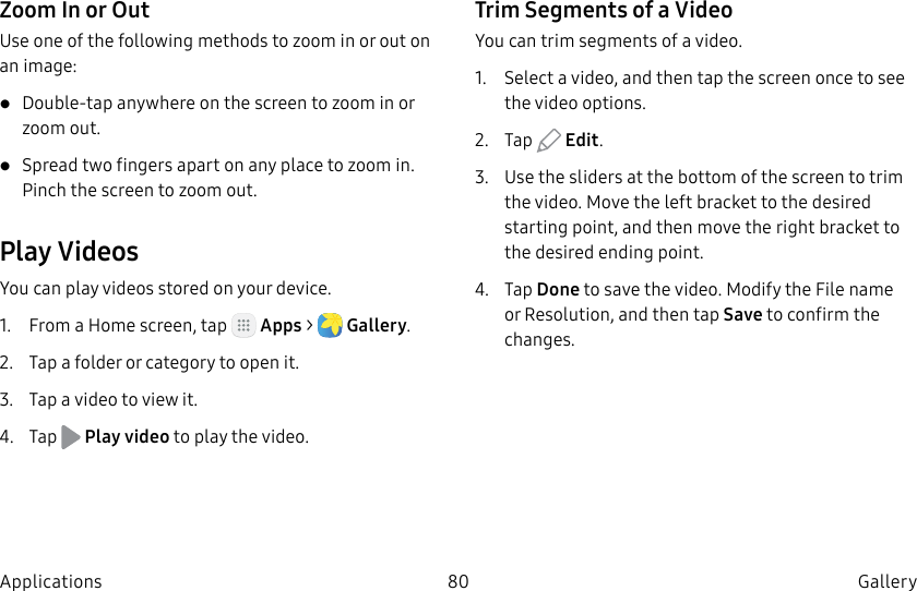 DRAFT–FOR INTERNAL USE ONLY80 Gallery ApplicationsZoom In or OutUse one of the following methods to zoom in or out on an image:• Double-tap anywhere on the screen to zoom in or zoom out.• Spread two fingers apart on any place to zoom in. Pinch the screen to zoom out.Play VideosYou can play videos stored on your device.1. From a Home screen, tap Apps > Gallery.2. Tap a folder or category to open it.3. Tap a video to view it.4. Tap Play video to play the video.Trim Segments of a VideoYou can trim segments of a video.1. Select a video, and then tap the screen once to see the video options.2. Tap Edit.3. Use the sliders at the bottom of the screen to trim the video. Move the left bracket to the desired starting point, and then move the right bracket to the desired ending point.4. Tap Done to save the video. Modify the Filename or Resolution, and then tap Save to confirm the changes.