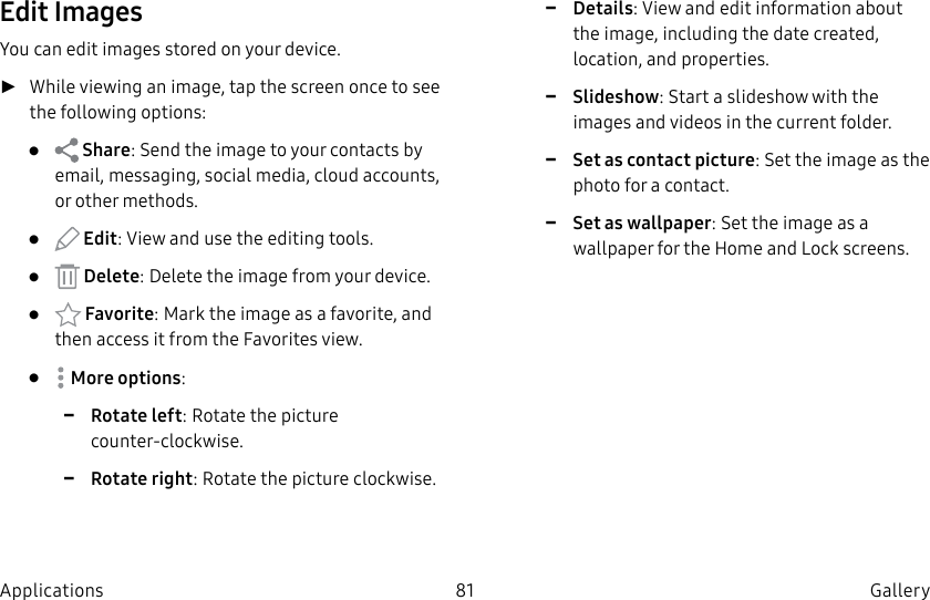 DRAFT–FOR INTERNAL USE ONLY81 Gallery ApplicationsEdit ImagesYou can edit images stored on your device. ►While viewing an image, tap the screen once to see the following options:• Share: Send the image to your contacts by email, messaging, social media, cloud accounts, or other methods.• Edit: View and use the editing tools.• Delete: Delete the image from your device.• Favorite: Mark the image as a favorite, and then access it from the Favorites view.• Moreoptions: -Rotate left: Rotate the picture counter-clockwise. -Rotate right: Rotate the picture clockwise. -Details: View and edit information about the image, including the date created, location, and properties. -Slideshow: Start a slideshow with the images and videos in the current folder. -Set as contact picture: Set the image as the photo for a contact. -Set as wallpaper: Set the image as a wallpaper for the Home and Lock screens.