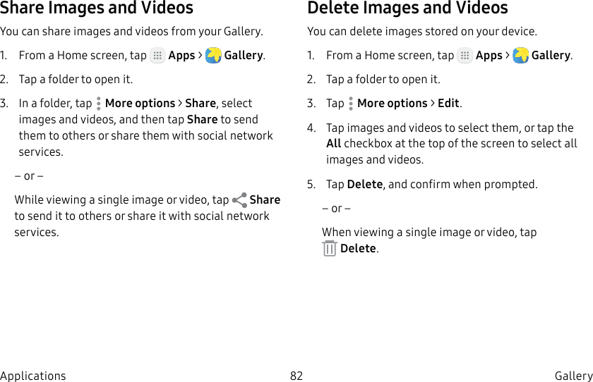 DRAFT–FOR INTERNAL USE ONLY82 Gallery ApplicationsShare Images and VideosYou can share images and videos from your Gallery.1. From a Home screen, tap Apps > Gallery.2. Tap a folder to open it.3. In a folder, tap Moreoptions > Share, select images and videos, and then tap Share to send them to others or share them with social network services.– or –While viewing a single image or video, tap Share to send it to others or share it with social network services.Delete Images and VideosYou can delete images stored on your device.1. From a Home screen, tap Apps > Gallery.2. Tap a folder to open it.3. Tap Moreoptions > Edit.4. Tap images and videos to select them, or tap the All checkbox at the top of the screen to select all images and videos.5. Tap Delete, and confirm when prompted.– or –When viewing a single image or video, tap Delete.
