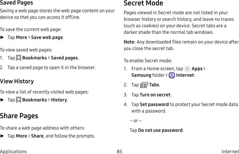 DRAFT–FOR INTERNAL USE ONLY85 Internet ApplicationsSaved PagesSaving a web page stores the web page content on your device so that you can access it offline.To save the current web page: ►Tap More > Save web page.To view saved web pages:1. Tap Bookmarks > Saved pages.2. Tap a saved page to open it in the browser.View HistoryTo view a list of recently visited web pages: ►Tap Bookmarks > History.Share PagesTo share a web page address with others: ►Tap More > Share, and follow the prompts.Secret ModePages viewed in Secret mode are not listed in your browser history or search history, and leave no traces (such as cookies) on your device. Secret tabs are a darker shade than the normal tab windows.Note: Any downloaded files remain on your device after you close the secret tab.To enable Secret mode:1. From a Home screen, tap Apps > Samsungfolder > Internet.2. Tap Tabs.3. Tap Turn on secret.4. Tap Set password to protect your Secretmode data with a password.– or –Tap Do not use password.