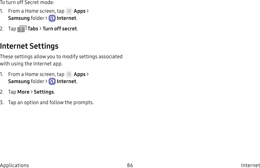 DRAFT–FOR INTERNAL USE ONLY86 Internet ApplicationsTo turn off Secret mode:1. From a Home screen, tap Apps > Samsungfolder > Internet.2. Tap Tabs > Turn off secret.Internet SettingsThese settings allow you to modify settings associated with using the Internet app.1. From a Home screen, tap Apps > Samsungfolder > Internet.2. Tap More > Settings.3. Tap an option and follow the prompts.