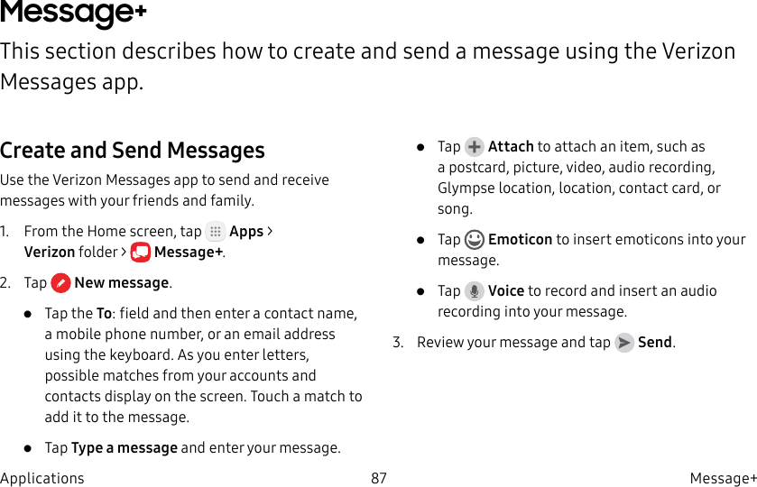 DRAFT–FOR INTERNAL USE ONLY87 Message+ApplicationsMessage+This section describes how to create and send a message using the Verizon Messages app.Create and Send MessagesUse the Verizon Messages app to send and receive messages with your friends and family.1. From the Home screen, tap Apps > Verizonfolder > Message+.2. Tap Newmessage.• Tap the To: field and then enter a contact name, a mobile phone number, or an email address using the keyboard. As you enter letters, possible matches from your accounts and contacts display on the screen. Touch a match to add it to the message.• Tap Type a message and enter your message.• Tap Attach to attach an item, such as a postcard, picture, video, audio recording, Glympse location, location, contact card, or song. • Tap Emoticon to insert emoticons into your message.• Tap Voice to record and insert an audio recording into your message.3. Review your message and tap Send.